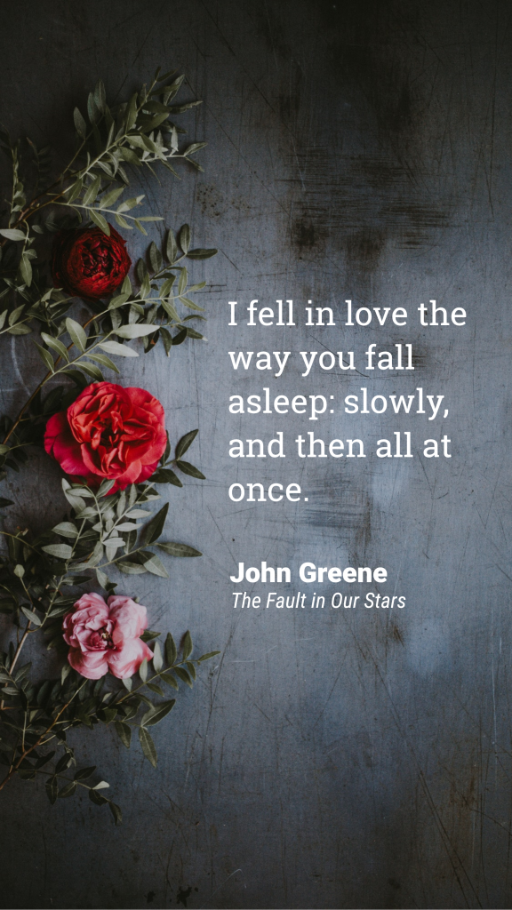 Quote: I fell in love the way you fall asleep: slowly, and then all at once. John Greene, The Fault in Our Stars